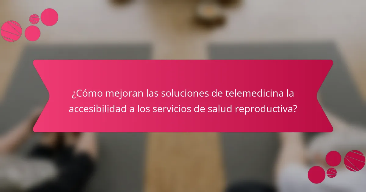 ¿Cómo mejoran las soluciones de telemedicina la accesibilidad a los servicios de salud reproductiva?