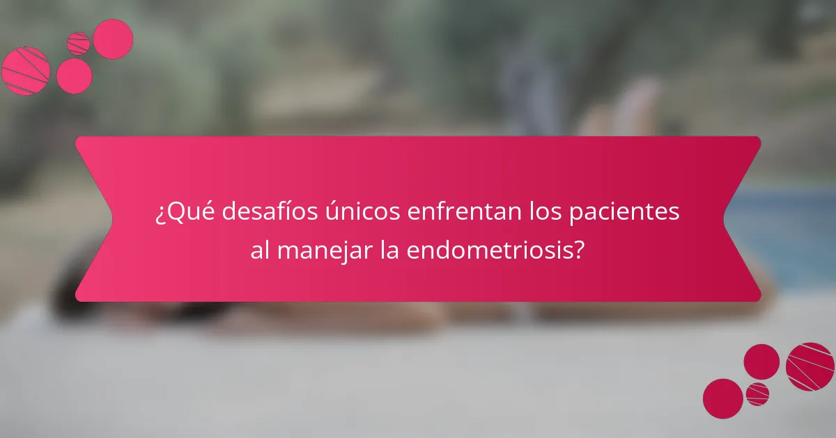 ¿Qué desafíos únicos enfrentan los pacientes al manejar la endometriosis?